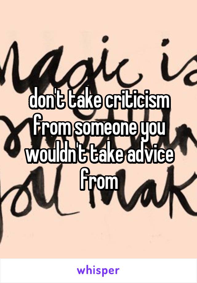 don't take criticism from someone you wouldn't take advice from