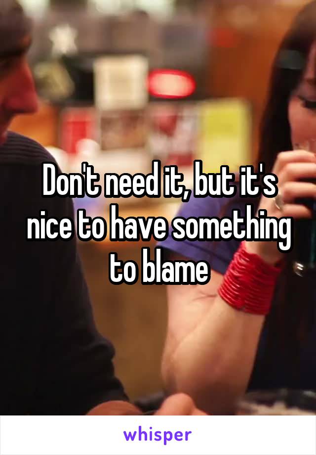 Don't need it, but it's nice to have something to blame