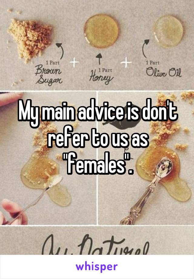 My main advice is don't refer to us as "females".