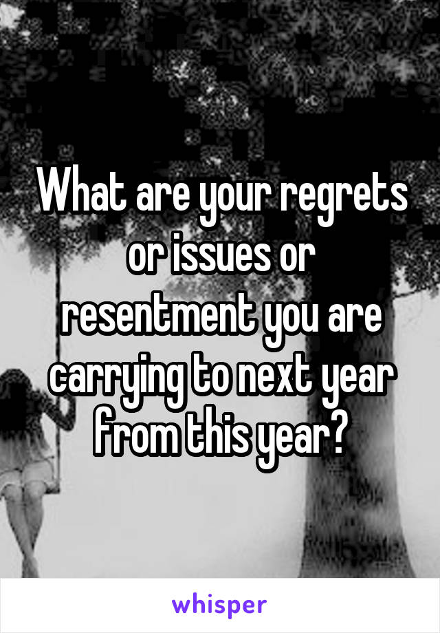 What are your regrets or issues or resentment you are carrying to next year from this year?