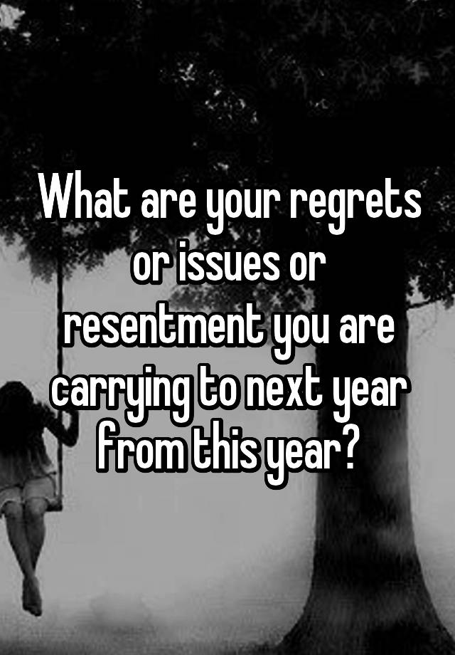 What are your regrets or issues or resentment you are carrying to next year from this year?