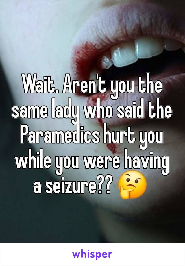 Wait. Aren't you the same lady who said the Paramedics hurt you while you were having a seizure?? 🤔 