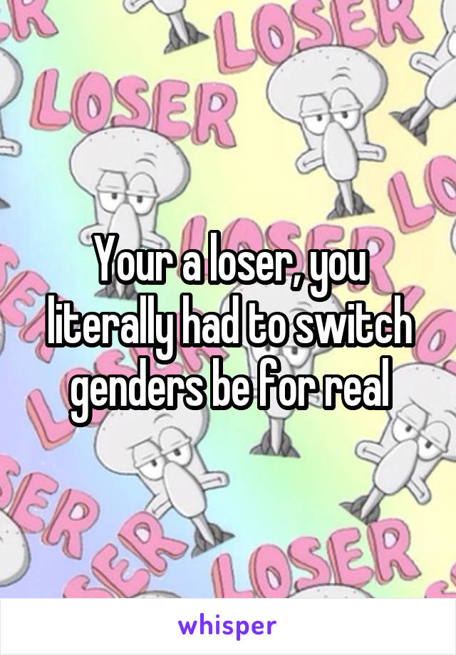 Your a loser, you literally had to switch genders be for real