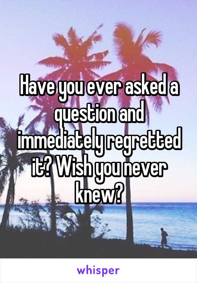 Have you ever asked a question and immediately regretted it? Wish you never knew?