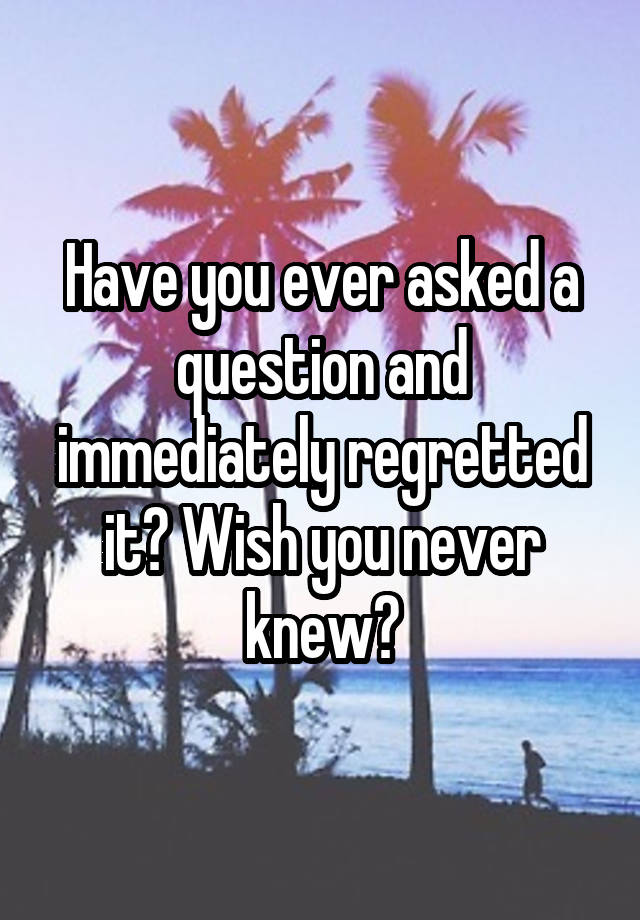 Have you ever asked a question and immediately regretted it? Wish you never knew?