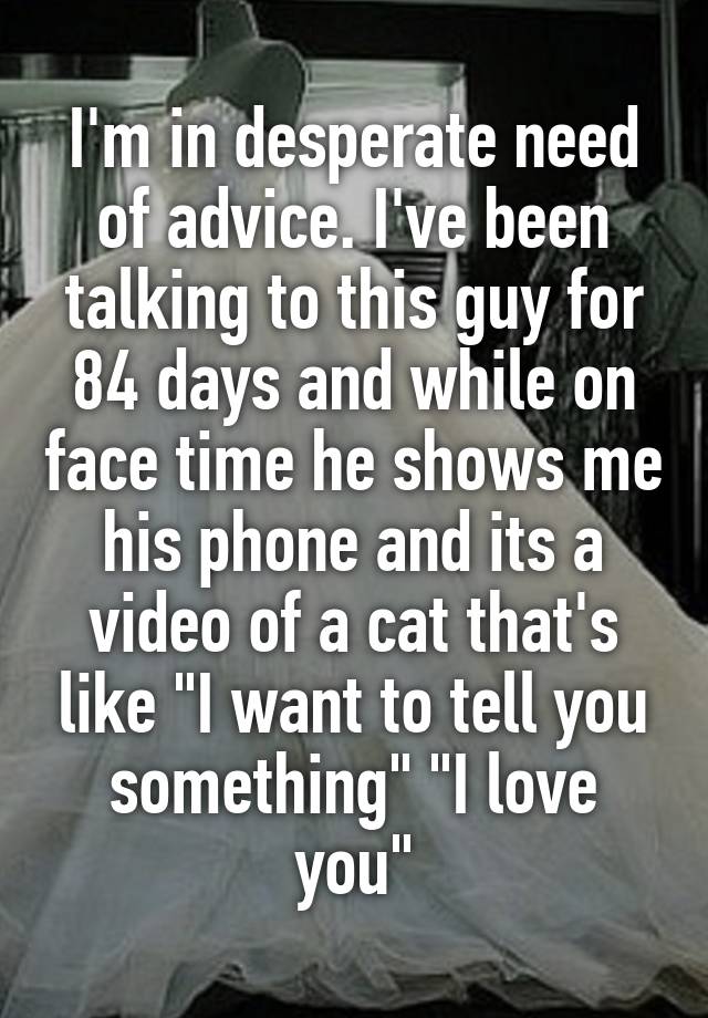 I'm in desperate need of advice. I've been talking to this guy for 84 days and while on face time he shows me his phone and its a video of a cat that's like "I want to tell you something" "I love you"