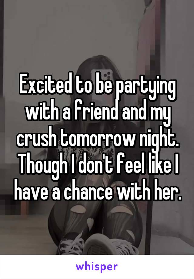 Excited to be partying with a friend and my crush tomorrow night. Though I don't feel like I have a chance with her.