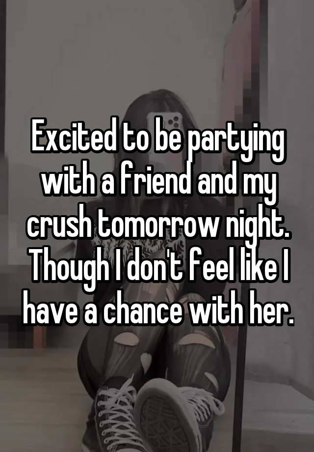 Excited to be partying with a friend and my crush tomorrow night. Though I don't feel like I have a chance with her.