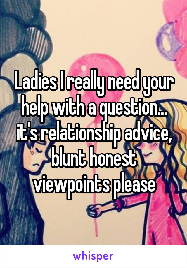 Ladies I really need your help with a question... it's relationship advice, blunt honest viewpoints please