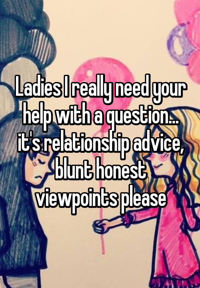 Ladies I really need your help with a question... it's relationship advice, blunt honest viewpoints please