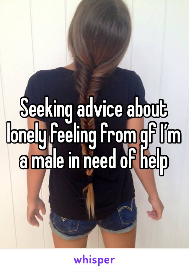 Seeking advice about lonely feeling from gf I’m a male in need of help 