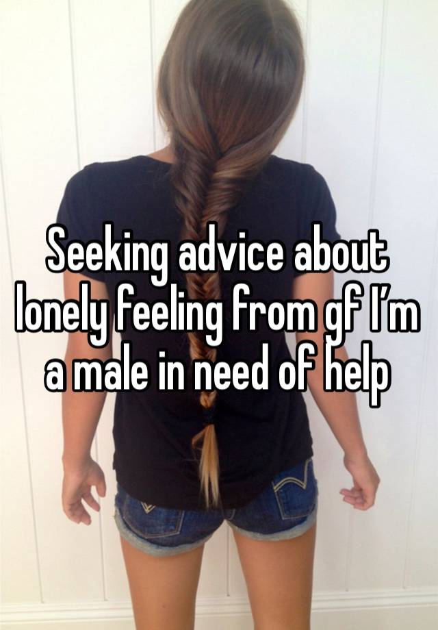 Seeking advice about lonely feeling from gf I’m a male in need of help 