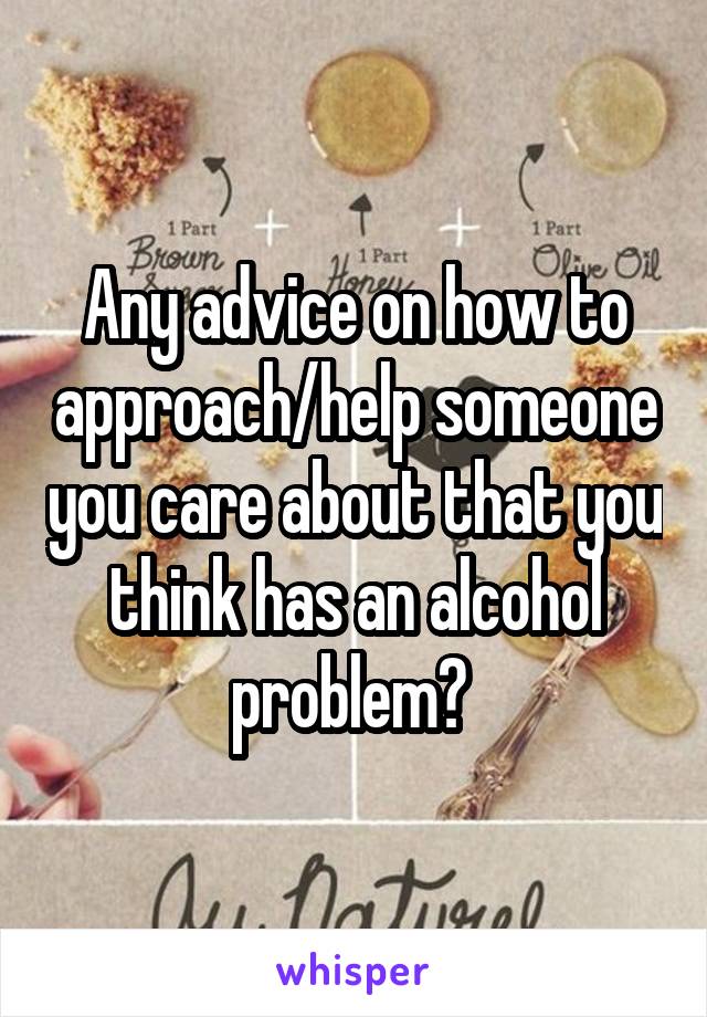 Any advice on how to approach/help someone you care about that you think has an alcohol problem? 