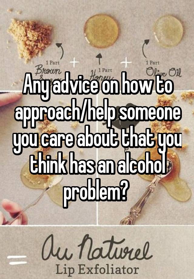 Any advice on how to approach/help someone you care about that you think has an alcohol problem? 