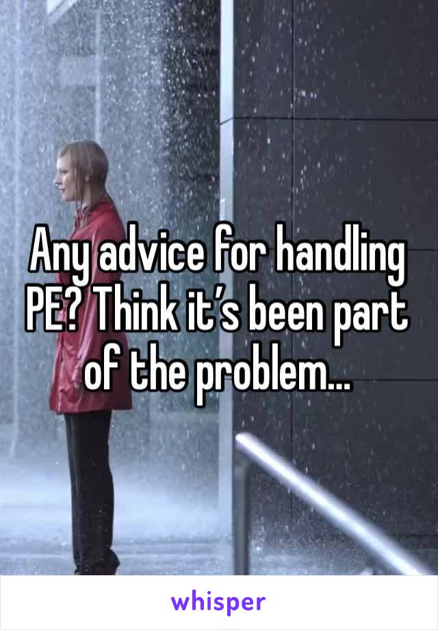 Any advice for handling PE? Think it’s been part of the problem…