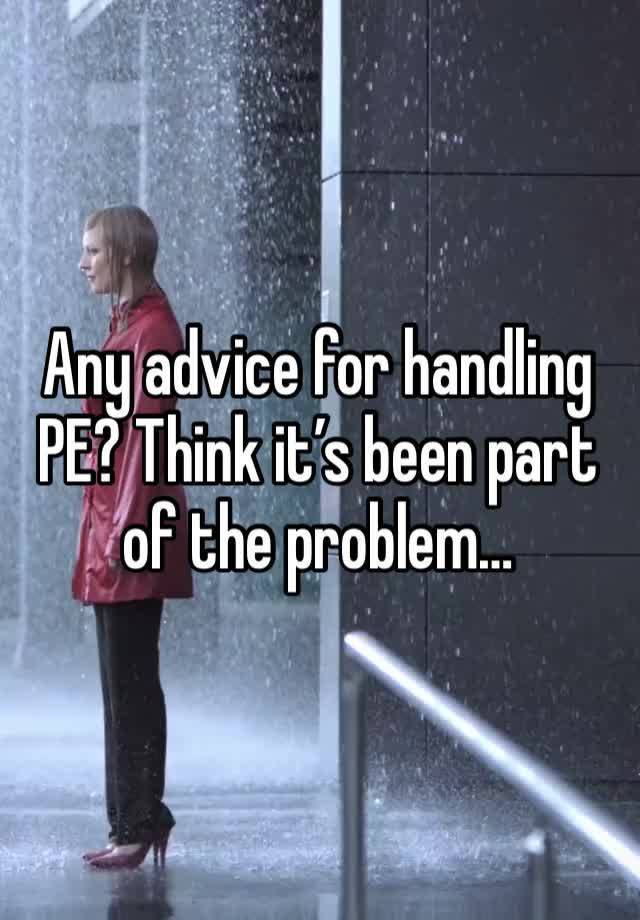 Any advice for handling PE? Think it’s been part of the problem…