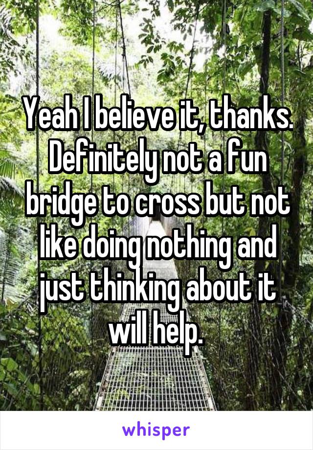 Yeah I believe it, thanks. Definitely not a fun bridge to cross but not like doing nothing and just thinking about it will help. 