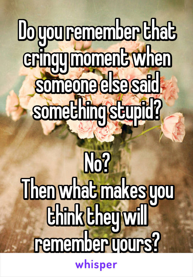 Do you remember that cringy moment when someone else said something stupid?

No?
Then what makes you think they will remember yours?