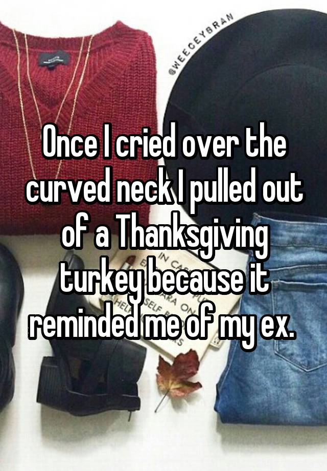 Once I cried over the curved neck I pulled out of a Thanksgiving turkey because it reminded me of my ex. 