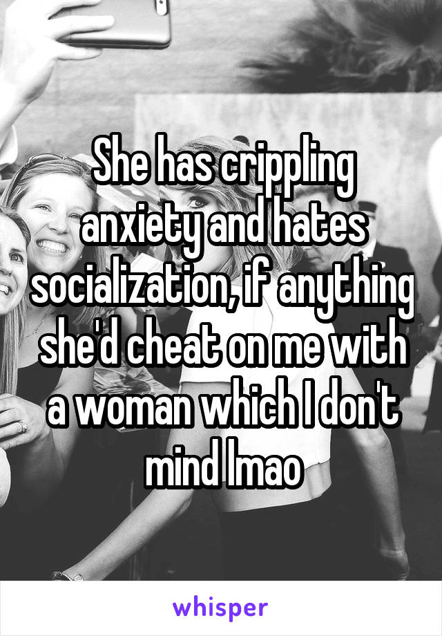 She has crippling anxiety and hates socialization, if anything she'd cheat on me with a woman which I don't mind lmao