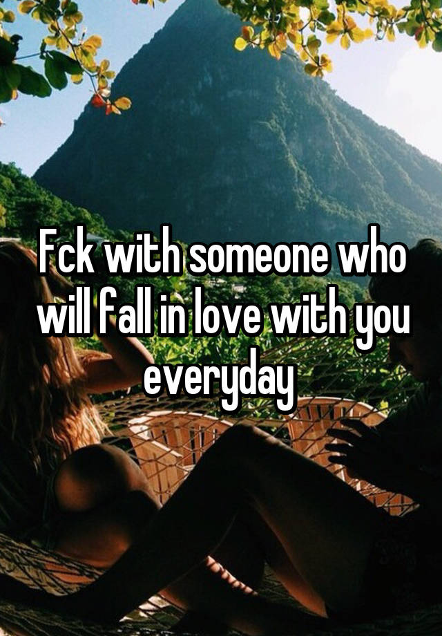 Fck with someone who will fall in love with you everyday 