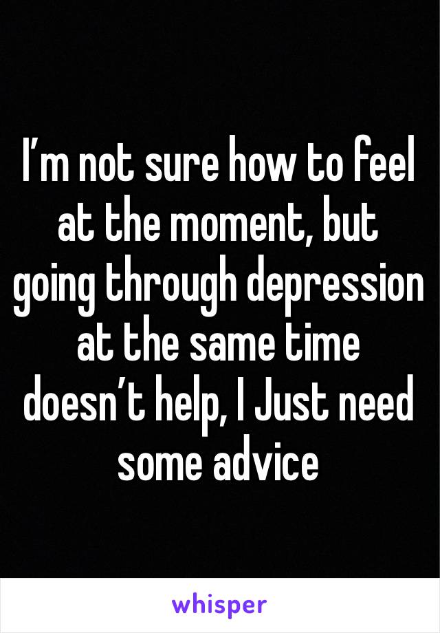 I’m not sure how to feel at the moment, but going through depression at the same time doesn’t help, I Just need some advice 