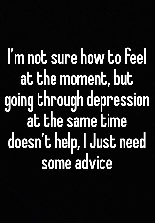 I’m not sure how to feel at the moment, but going through depression at the same time doesn’t help, I Just need some advice 