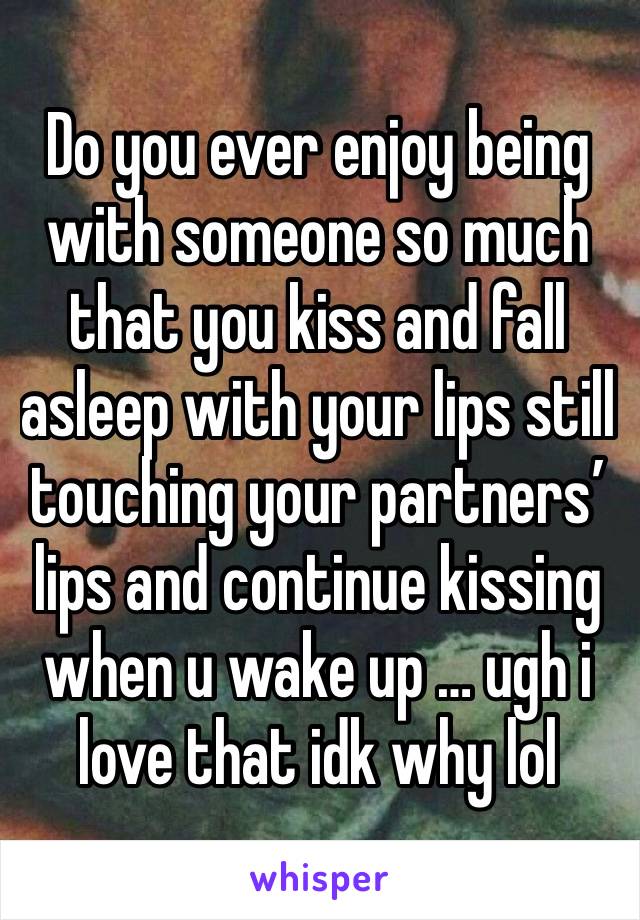 Do you ever enjoy being with someone so much that you kiss and fall asleep with your lips still touching your partners’ lips and continue kissing when u wake up … ugh i love that idk why lol