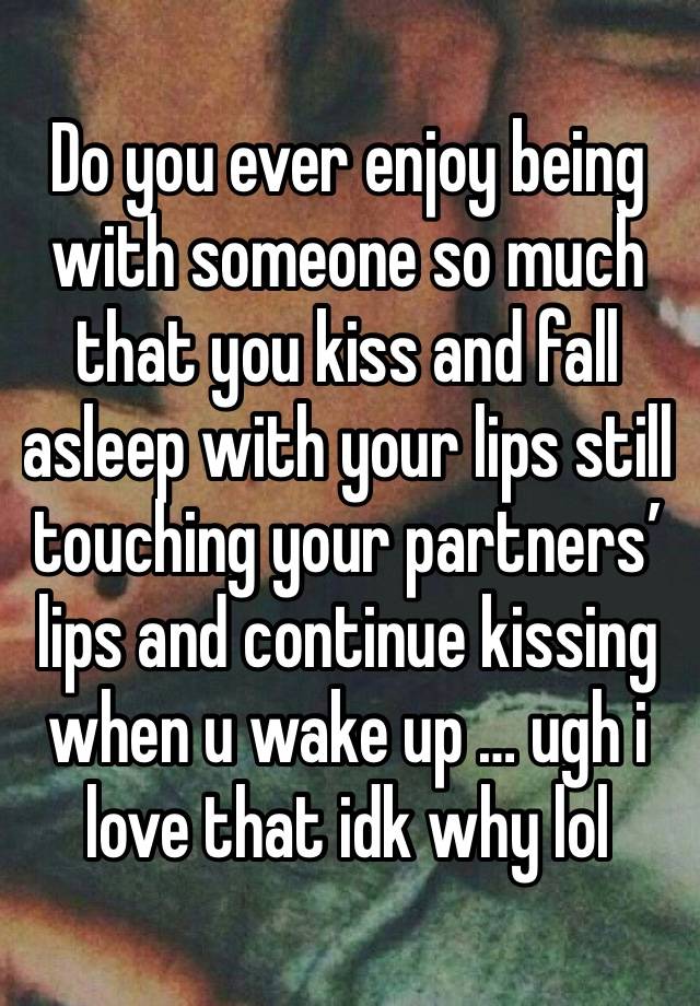 Do you ever enjoy being with someone so much that you kiss and fall asleep with your lips still touching your partners’ lips and continue kissing when u wake up … ugh i love that idk why lol