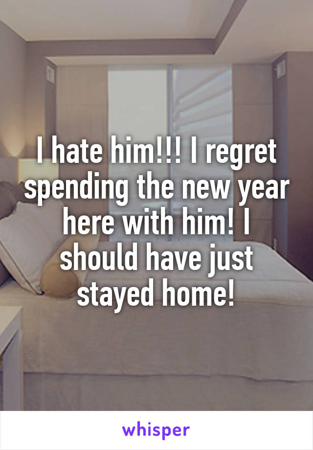 I hate him!!! I regret spending the new year here with him! I should have just stayed home!