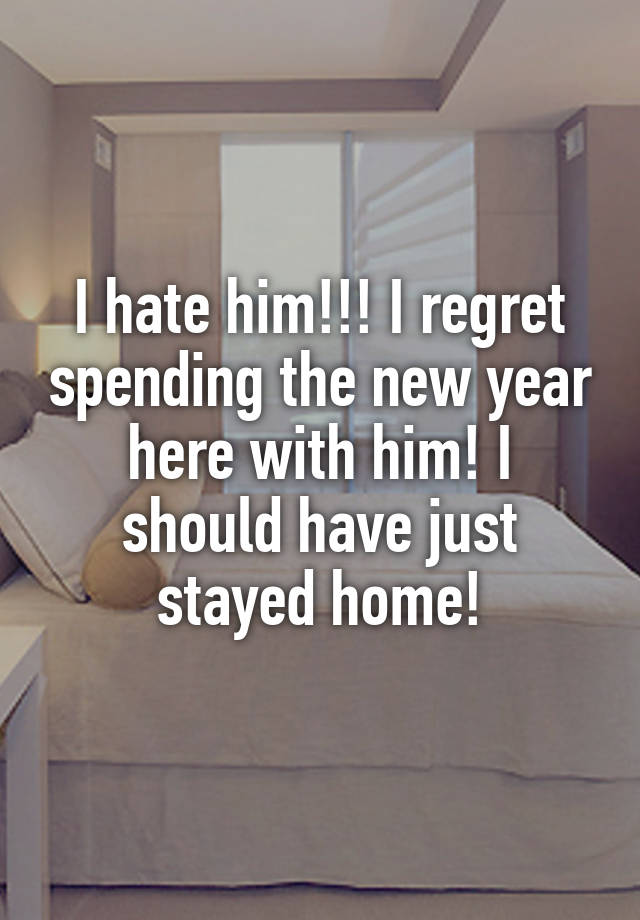 I hate him!!! I regret spending the new year here with him! I should have just stayed home!