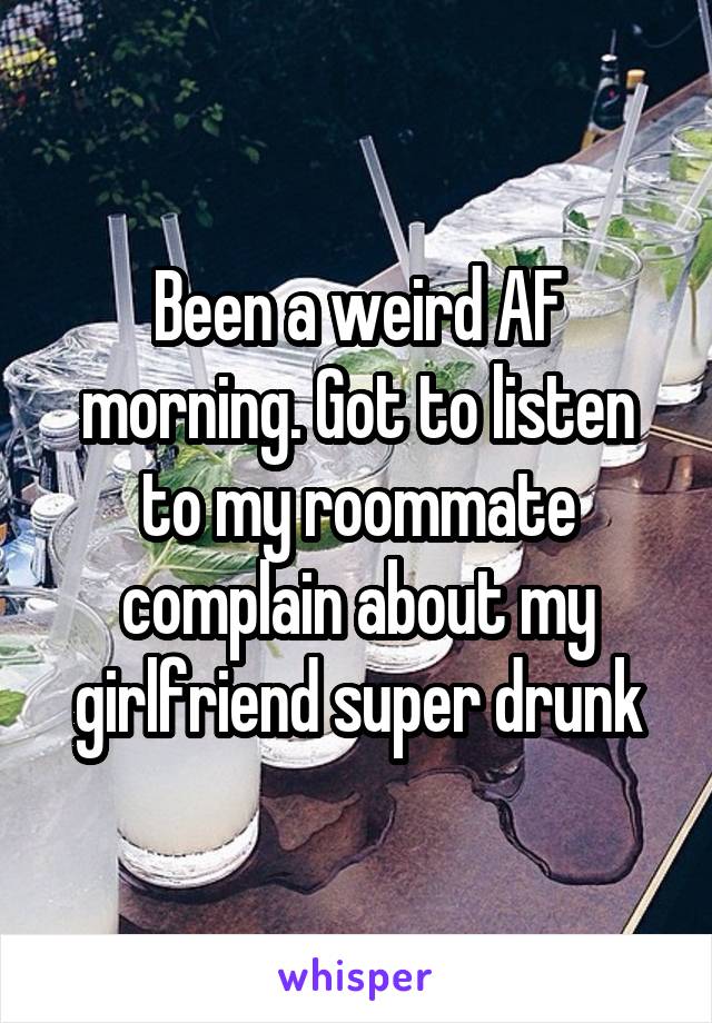 Been a weird AF morning. Got to listen to my roommate complain about my girlfriend super drunk