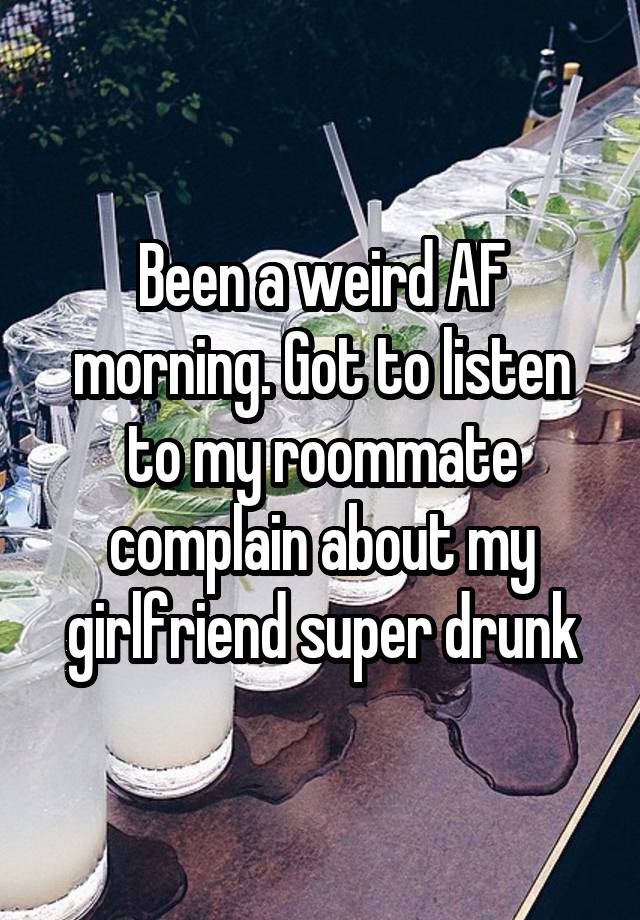 Been a weird AF morning. Got to listen to my roommate complain about my girlfriend super drunk