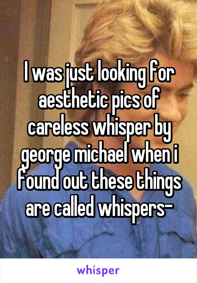 I was just looking for aesthetic pics of careless whisper by george michael when i found out these things are called whispers-