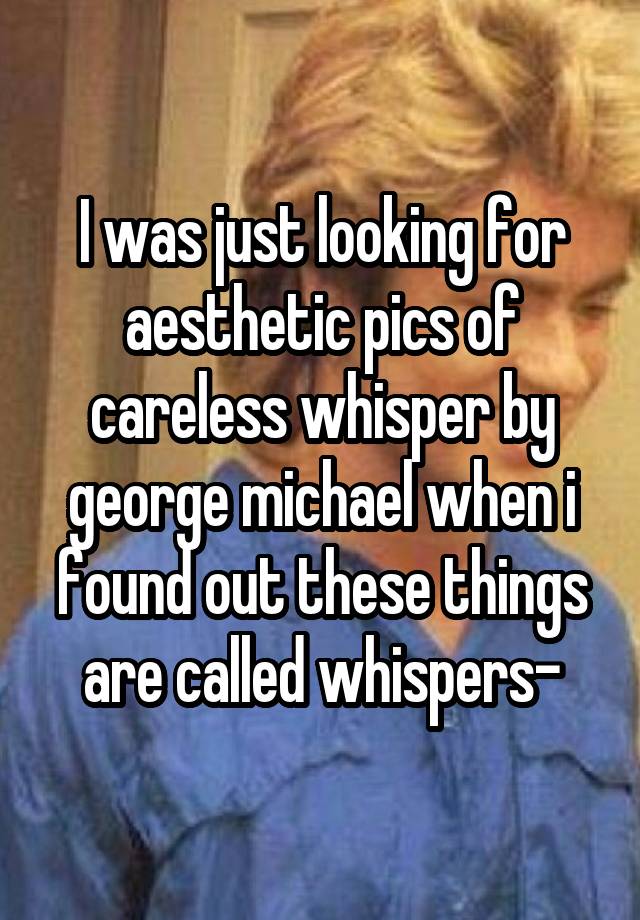 I was just looking for aesthetic pics of careless whisper by george michael when i found out these things are called whispers-