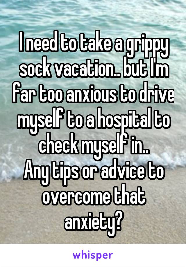 I need to take a grippy sock vacation.. but I'm far too anxious to drive myself to a hospital to check myself in..
Any tips or advice to overcome that anxiety?