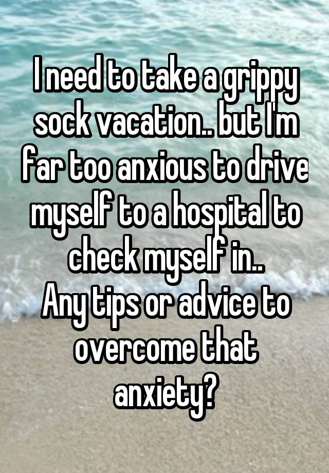 I need to take a grippy sock vacation.. but I'm far too anxious to drive myself to a hospital to check myself in..
Any tips or advice to overcome that anxiety?