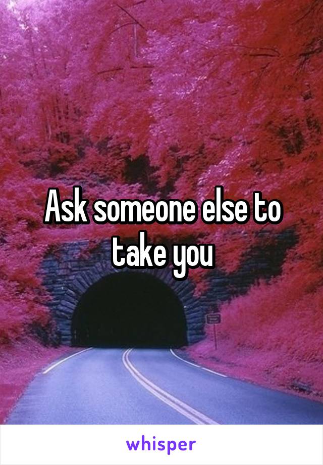 Ask someone else to take you