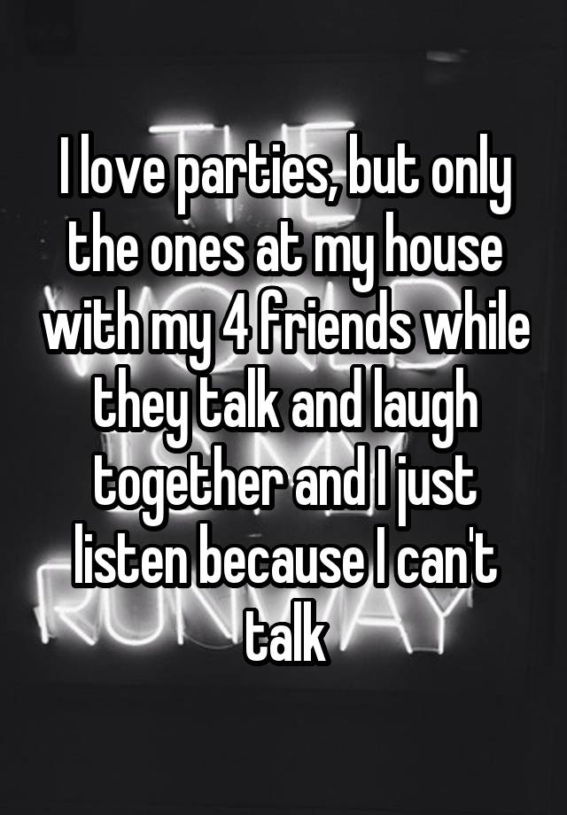 I love parties, but only the ones at my house with my 4 friends while they talk and laugh together and I just listen because I can't talk