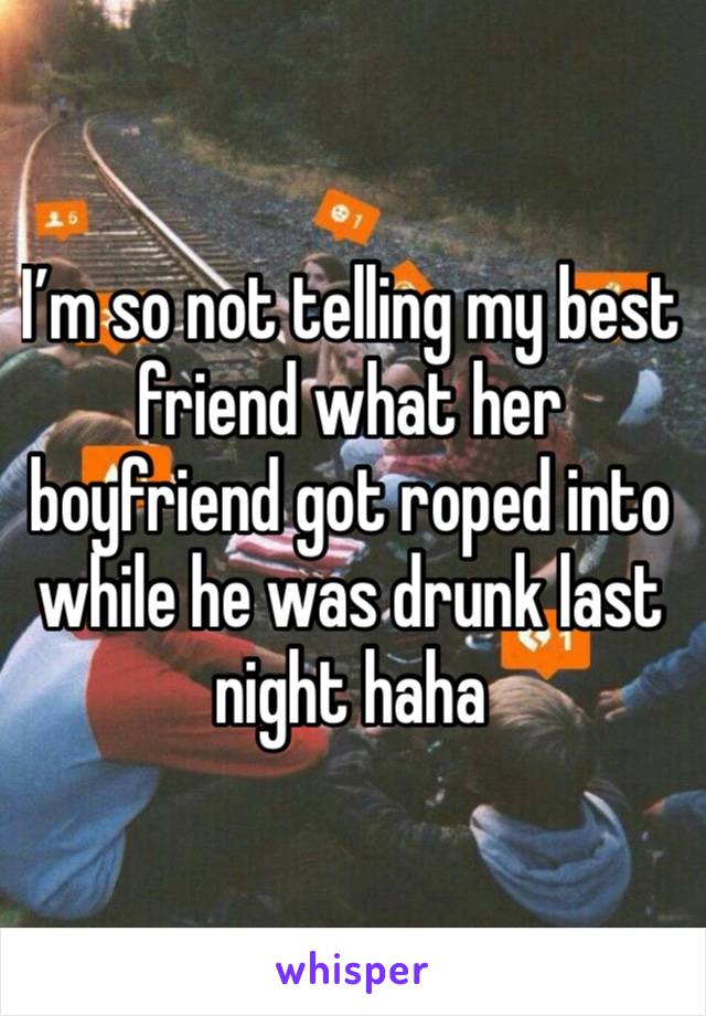 I’m so not telling my best friend what her boyfriend got roped into while he was drunk last night haha