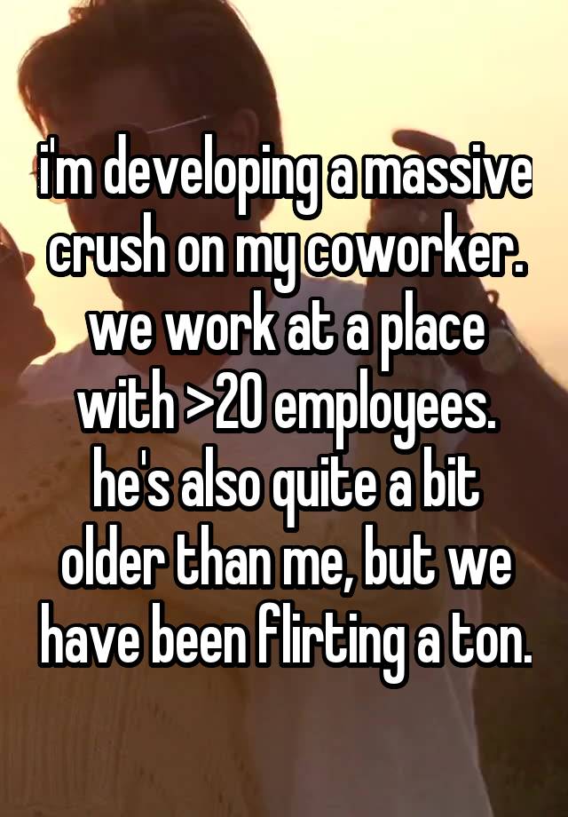 i'm developing a massive crush on my coworker. we work at a place with >20 employees. he's also quite a bit older than me, but we have been flirting a ton.