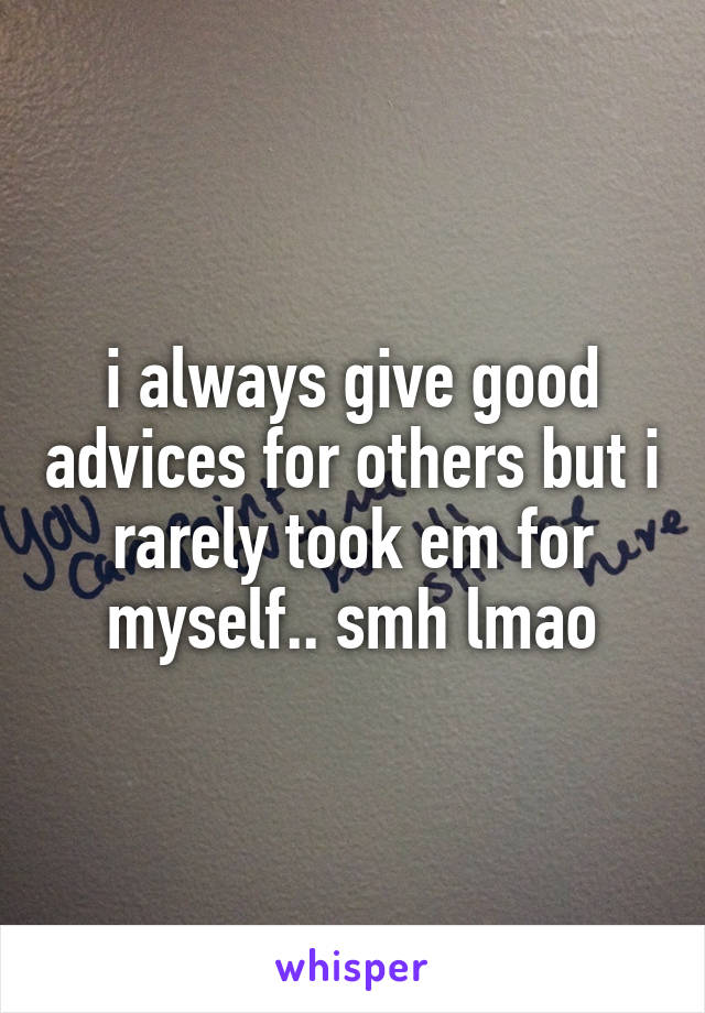 i always give good advices for others but i rarely took em for myself.. smh lmao