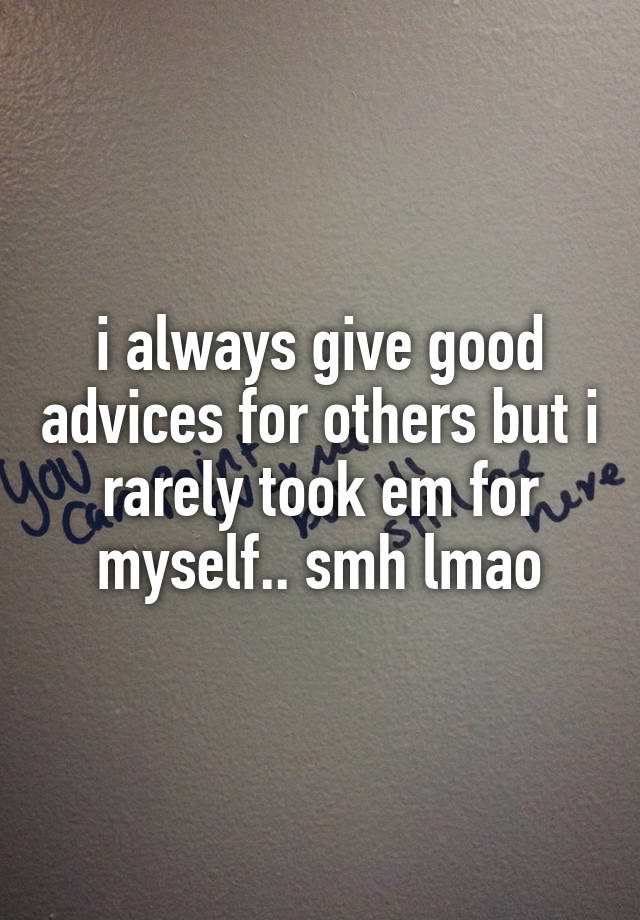 i always give good advices for others but i rarely took em for myself.. smh lmao