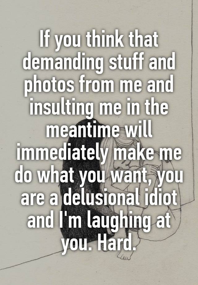 If you think that demanding stuff and photos from me and insulting me in the meantime will immediately make me do what you want, you are a delusional idiot and I'm laughing at you. Hard.