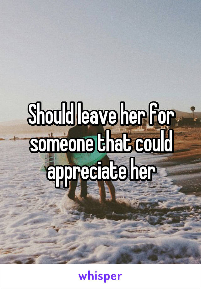 Should leave her for someone that could appreciate her