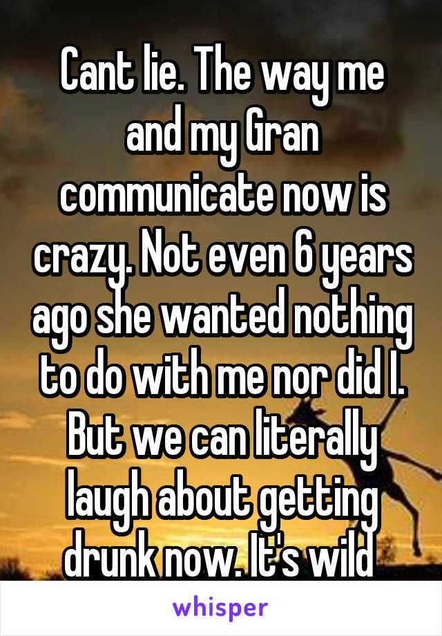 Cant lie. The way me and my Gran communicate now is crazy. Not even 6 years ago she wanted nothing to do with me nor did I. But we can literally laugh about getting drunk now. It's wild 