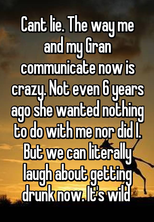 Cant lie. The way me and my Gran communicate now is crazy. Not even 6 years ago she wanted nothing to do with me nor did I. But we can literally laugh about getting drunk now. It's wild 