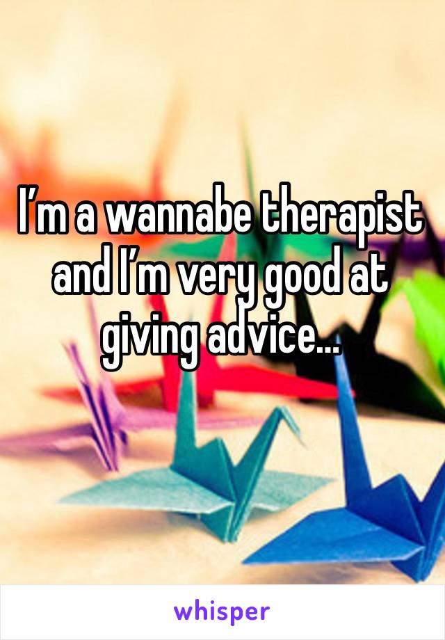 I’m a wannabe therapist and I’m very good at giving advice…