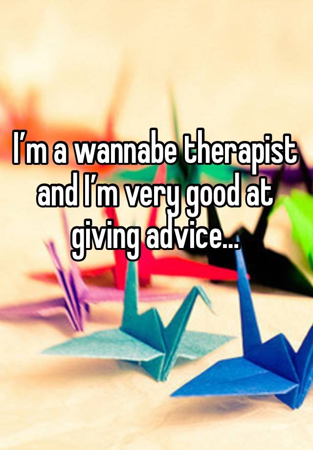 I’m a wannabe therapist and I’m very good at giving advice…