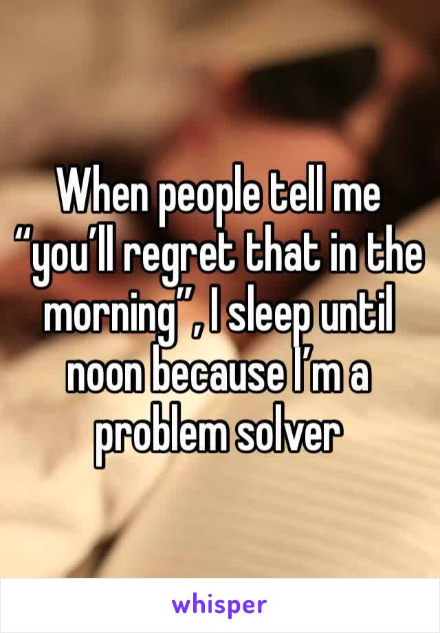 When people tell me “you’ll regret that in the morning”, I sleep until noon because I’m a problem solver 